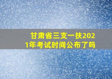 甘肃省三支一扶2021年考试时间公布了吗