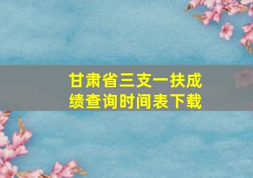 甘肃省三支一扶成绩查询时间表下载