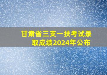 甘肃省三支一扶考试录取成绩2024年公布