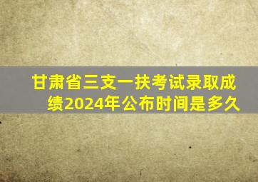 甘肃省三支一扶考试录取成绩2024年公布时间是多久