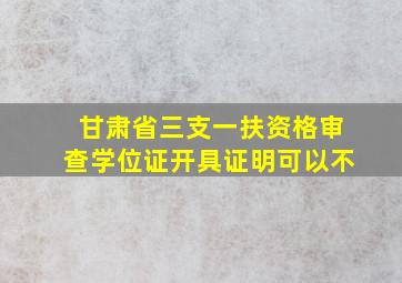 甘肃省三支一扶资格审查学位证开具证明可以不