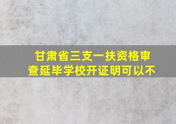 甘肃省三支一扶资格审查延毕学校开证明可以不