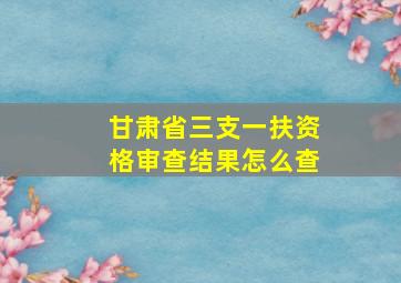 甘肃省三支一扶资格审查结果怎么查