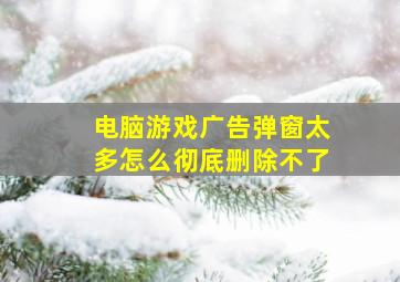 电脑游戏广告弹窗太多怎么彻底删除不了