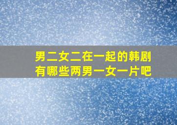 男二女二在一起的韩剧有哪些两男一女一片吧