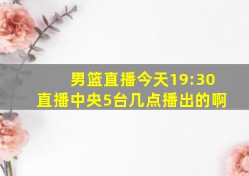 男篮直播今天19:30直播中央5台几点播出的啊