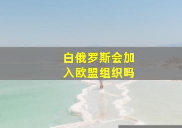 白俄罗斯会加入欧盟组织吗