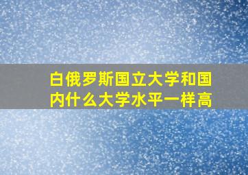 白俄罗斯国立大学和国内什么大学水平一样高