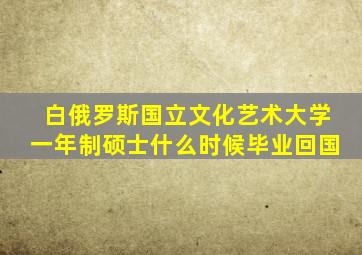 白俄罗斯国立文化艺术大学一年制硕士什么时候毕业回国