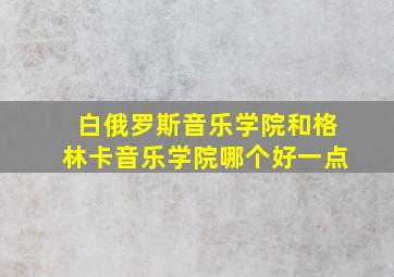 白俄罗斯音乐学院和格林卡音乐学院哪个好一点