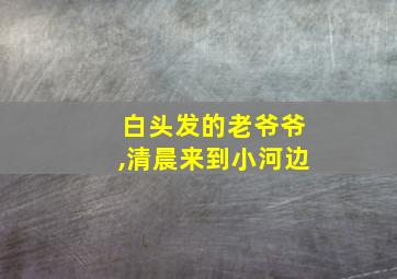 白头发的老爷爷,清晨来到小河边