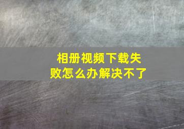 相册视频下载失败怎么办解决不了