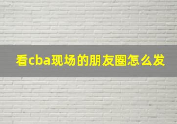 看cba现场的朋友圈怎么发