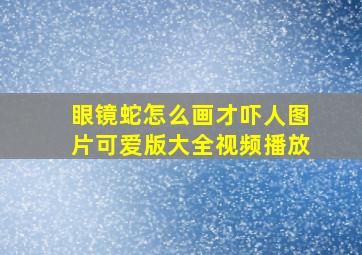 眼镜蛇怎么画才吓人图片可爱版大全视频播放