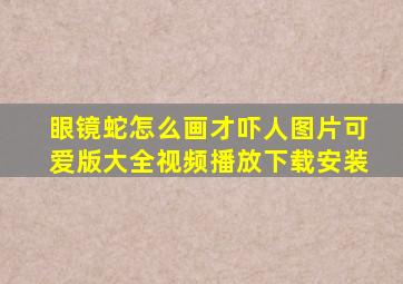 眼镜蛇怎么画才吓人图片可爱版大全视频播放下载安装