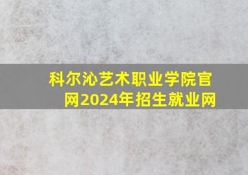 科尔沁艺术职业学院官网2024年招生就业网