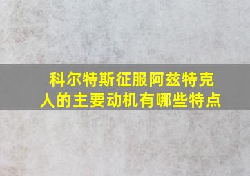 科尔特斯征服阿兹特克人的主要动机有哪些特点