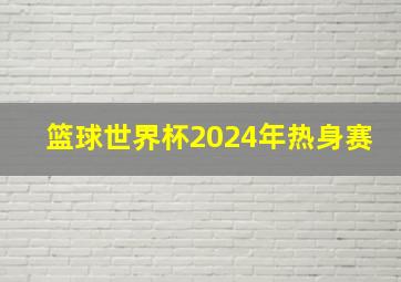 篮球世界杯2024年热身赛