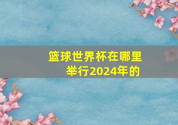 篮球世界杯在哪里举行2024年的