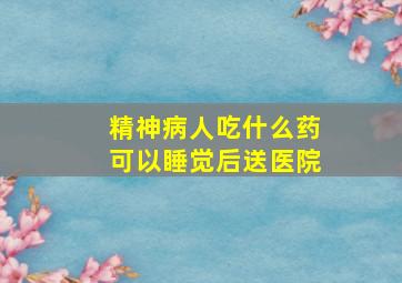 精神病人吃什么药可以睡觉后送医院