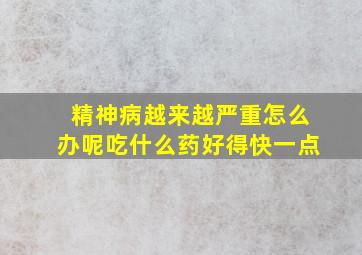 精神病越来越严重怎么办呢吃什么药好得快一点