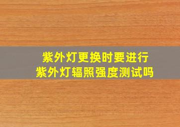 紫外灯更换时要进行紫外灯辐照强度测试吗