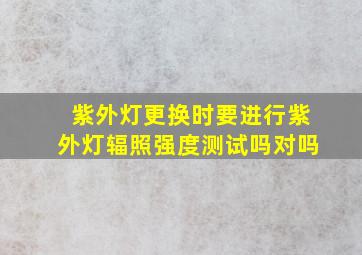 紫外灯更换时要进行紫外灯辐照强度测试吗对吗