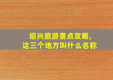 绍兴旅游景点攻略,这三个地方叫什么名称