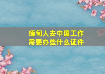 缅甸人去中国工作需要办些什么证件