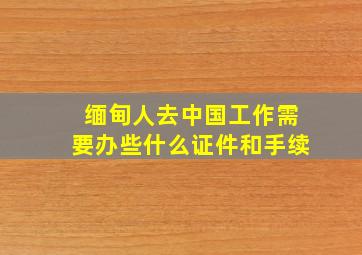 缅甸人去中国工作需要办些什么证件和手续