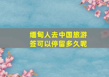 缅甸人去中国旅游签可以停留多久呢