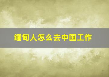 缅甸人怎么去中国工作