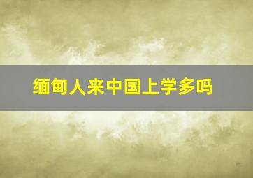 缅甸人来中国上学多吗