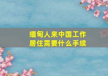 缅甸人来中国工作居住需要什么手续