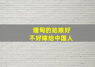 缅甸的姑娘好不好嫁给中国人