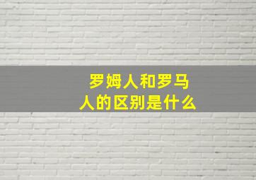 罗姆人和罗马人的区别是什么