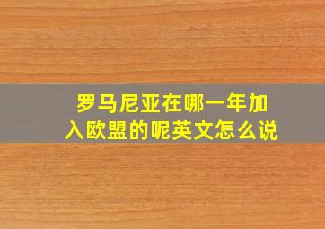 罗马尼亚在哪一年加入欧盟的呢英文怎么说