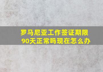 罗马尼亚工作签证期限90天正常吗现在怎么办