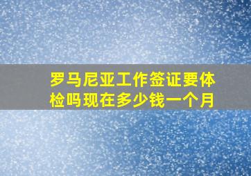 罗马尼亚工作签证要体检吗现在多少钱一个月