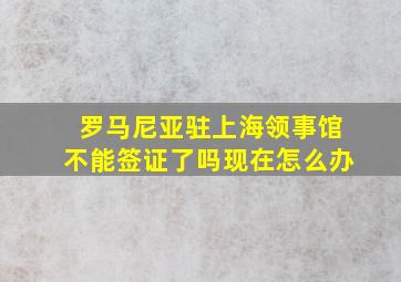 罗马尼亚驻上海领事馆不能签证了吗现在怎么办