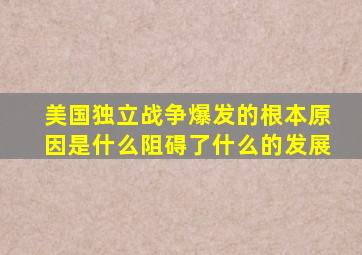 美国独立战争爆发的根本原因是什么阻碍了什么的发展