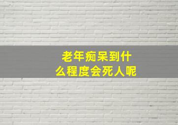 老年痴呆到什么程度会死人呢