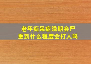 老年痴呆症晚期会严重到什么程度会打人吗