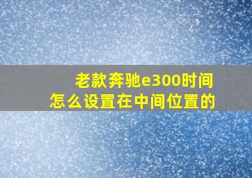 老款奔驰e300时间怎么设置在中间位置的