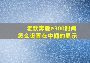 老款奔驰e300时间怎么设置在中间的显示