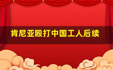 肯尼亚殴打中国工人后续