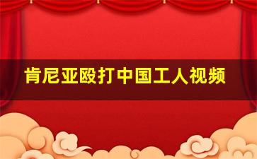 肯尼亚殴打中国工人视频