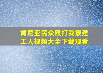 肯尼亚民众殴打我援建工人视频大全下载观看