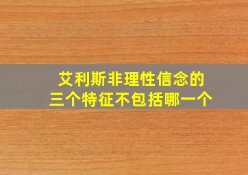 艾利斯非理性信念的三个特征不包括哪一个