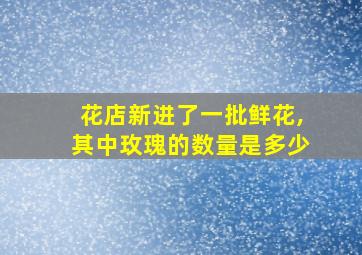 花店新进了一批鲜花,其中玫瑰的数量是多少